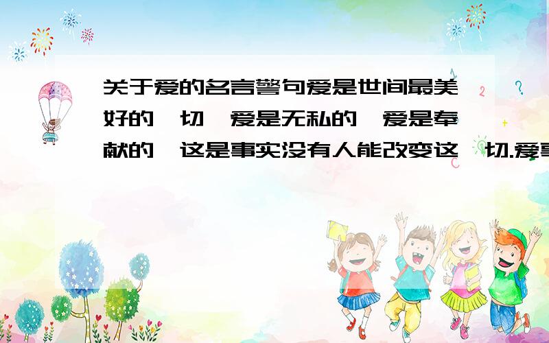 关于爱的名言警句爱是世间最美好的一切,爱是无私的,爱是奉献的,这是事实没有人能改变这一切.爱事实上最美好的东西.