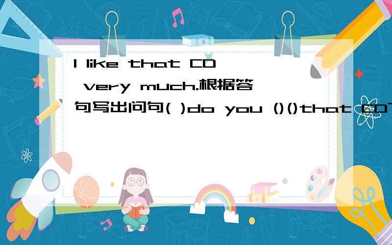 I like that CD very much.根据答句写出问句( )do you ()()that CD?