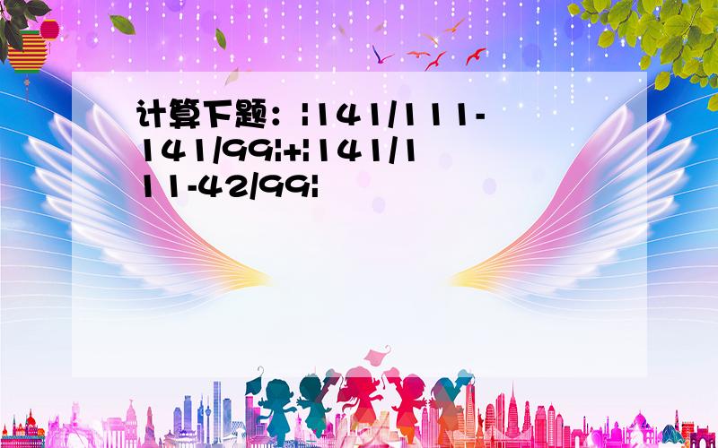 计算下题：|141/111-141/99|+|141/111-42/99|