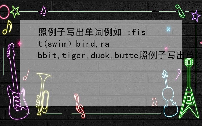 照例子写出单词例如 :fist(swim）bird,rabbit,tiger,duck,butte照例子写出单词例如:fist(swim）bird,rabbit,tiger,duck,butterfly.用所给动词的正确形式填空:（1）he（）（go）toschoolonfoot（2）ican（）（swim）（3）