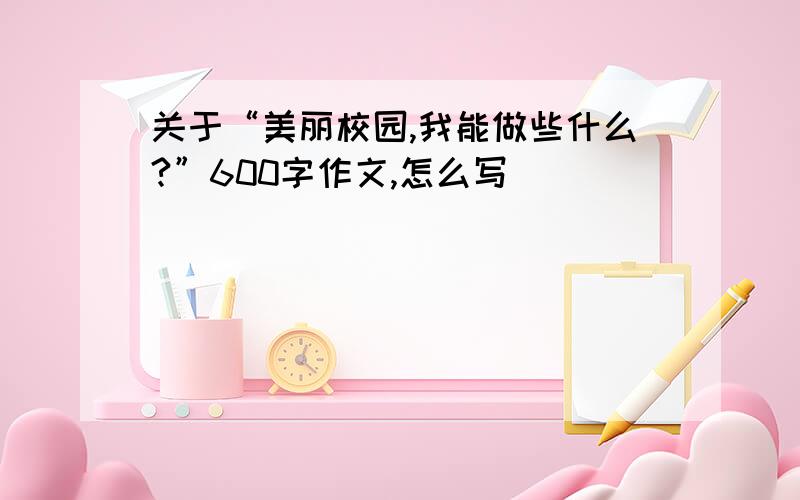 关于“美丽校园,我能做些什么?”600字作文,怎么写