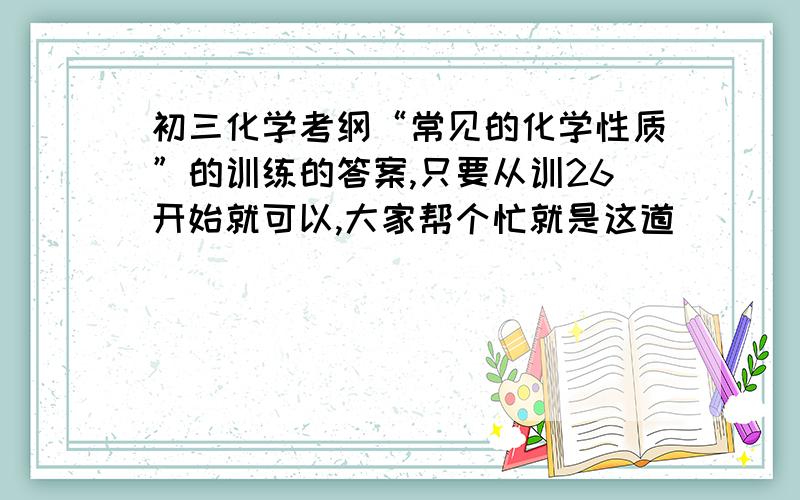 初三化学考纲“常见的化学性质”的训练的答案,只要从训26开始就可以,大家帮个忙就是这道