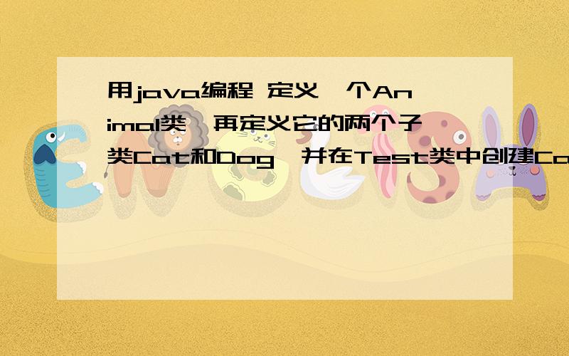 用java编程 定义一个Animal类,再定义它的两个子类Cat和Dog,并在Test类中创建Cat和Dog的对象.急 急 急 !