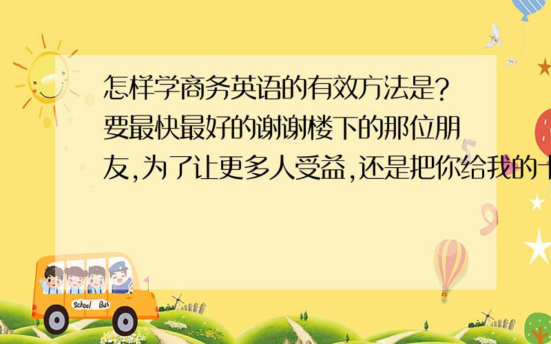 怎样学商务英语的有效方法是?要最快最好的谢谢楼下的那位朋友,为了让更多人受益,还是把你给我的十大名校推荐的网站亮出来吧!http://blog.163.com/jrw2007@126/ ,不错,有适合各年龄段使用的,也很