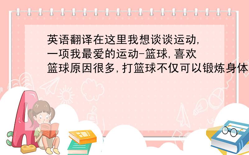 英语翻译在这里我想谈谈运动,一项我最爱的运动-篮球,喜欢篮球原因很多,打篮球不仅可以锻炼身体,还可以是我交更多的朋友,打篮球时可以肆意的挥洒我们的青春,释放我们的激情,我最喜欢