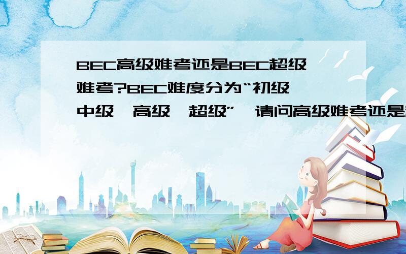 BEC高级难考还是BEC超级难考?BEC难度分为“初级、中级、高级、超级”,请问高级难考还是超级难考?