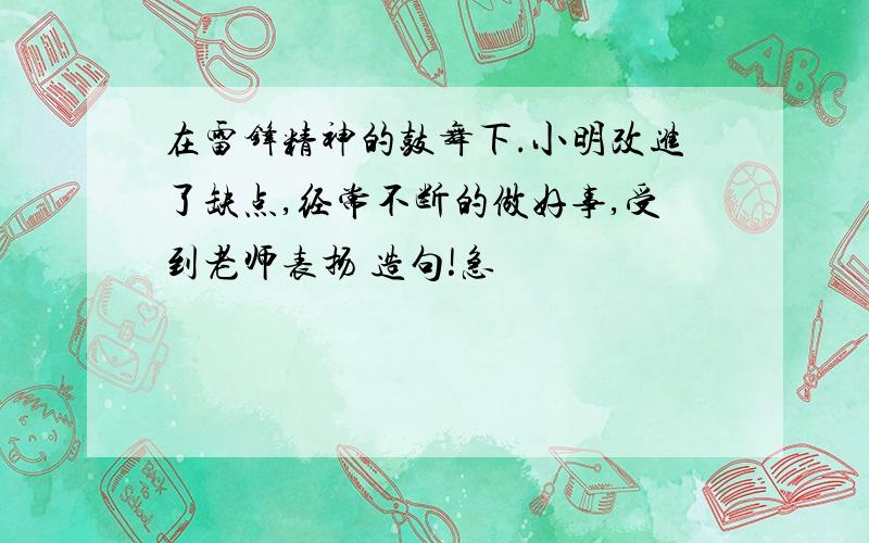 在雷锋精神的鼓舞下.小明改进了缺点,经常不断的做好事,受到老师表扬 造句!急