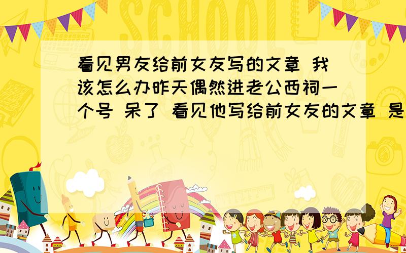 看见男友给前女友写的文章 我该怎么办昨天偶然进老公西祠一个号 呆了 看见他写给前女友的文章 是以前写的 我们认识前一个半月写的 很肉麻 很感人 反正就是很爱她之类的 我顿时惊呆了