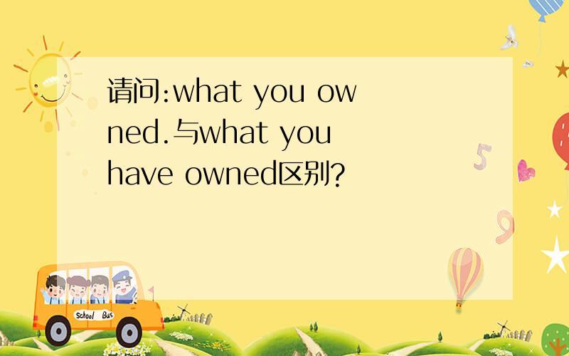 请问:what you owned.与what you have owned区别?