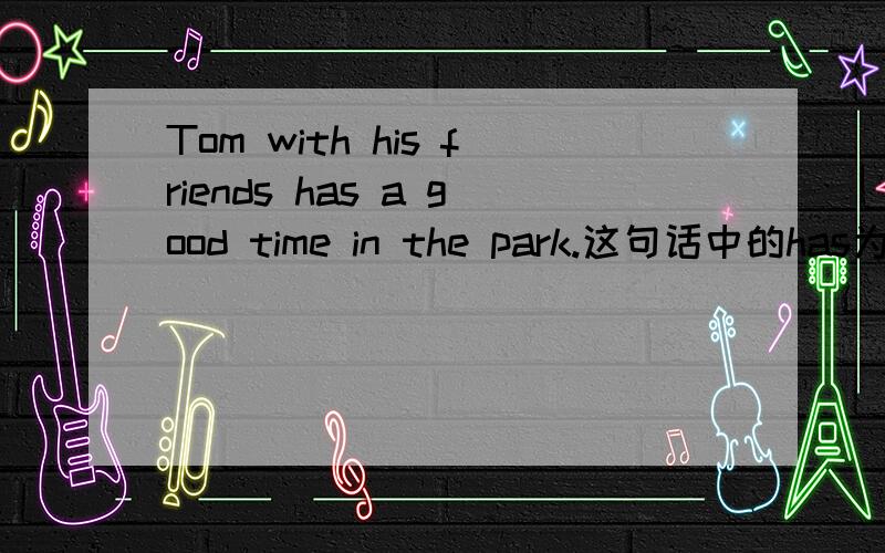 Tom with his friends has a good time in the park.这句话中的has为什么不是have