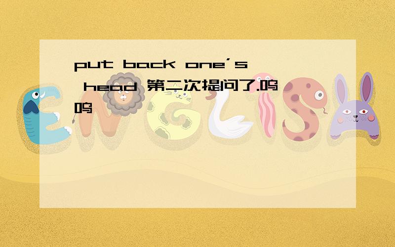 put back one’s head 第二次提问了.呜呜