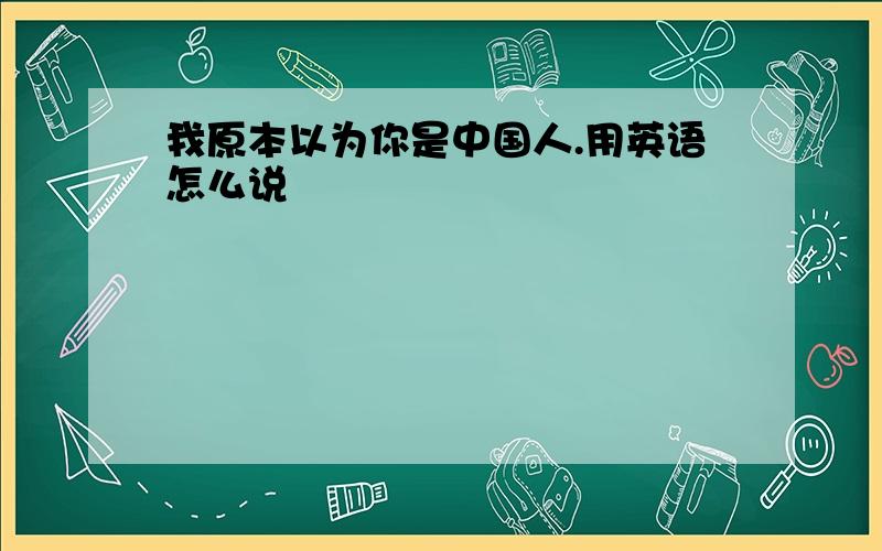 我原本以为你是中国人.用英语怎么说