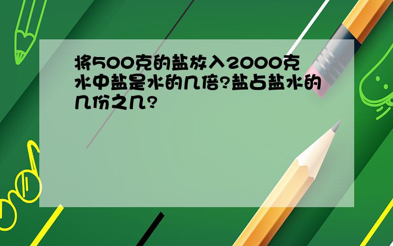 将500克的盐放入2000克水中盐是水的几倍?盐占盐水的几份之几?