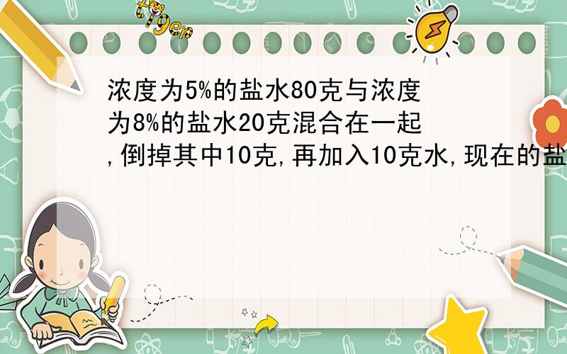 浓度为5%的盐水80克与浓度为8%的盐水20克混合在一起,倒掉其中10克,再加入10克水,现在的盐水浓度是（）A：13% B：5.6%C：5.04%D：6.5%