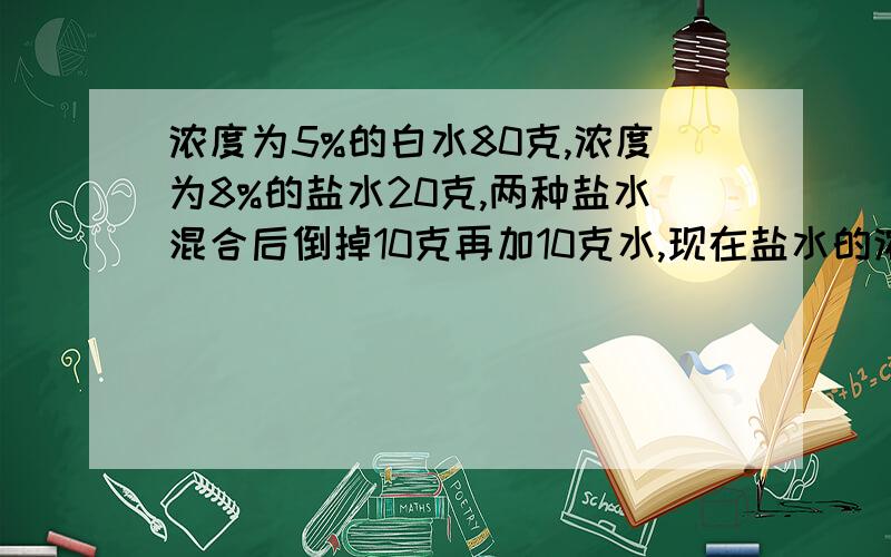 浓度为5%的白水80克,浓度为8%的盐水20克,两种盐水混合后倒掉10克再加10克水,现在盐水的浓度是多少?可恶，你们两个答得都很好，选哪个呢？