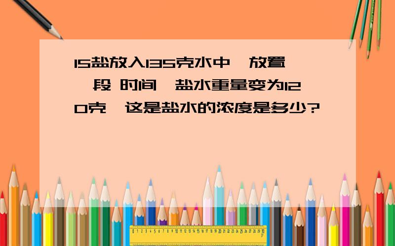 15盐放入135克水中,放置一段 时间,盐水重量变为120克,这是盐水的浓度是多少?