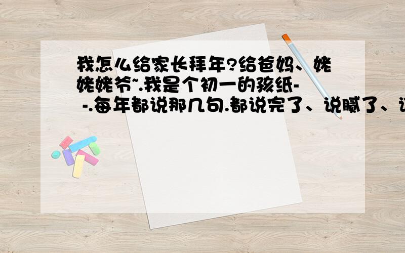 我怎么给家长拜年?给爸妈、姥姥姥爷~.我是个初一的孩纸- -.每年都说那几句.都说完了、说腻了、谁有点好的创意?给我多来几个词!