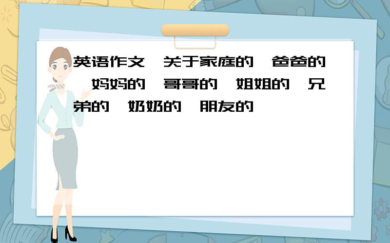 英语作文,关于家庭的,爸爸的,妈妈的,哥哥的,姐姐的,兄弟的,奶奶的,朋友的