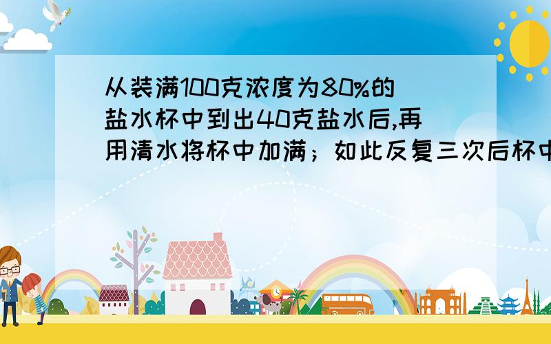 从装满100克浓度为80%的盐水杯中到出40克盐水后,再用清水将杯中加满；如此反复三次后杯中盐水的浓度是多方法一：第一次倒出水：杯中还剩60克浓度80%的盐水第一次加满水：60克浓度80%的盐