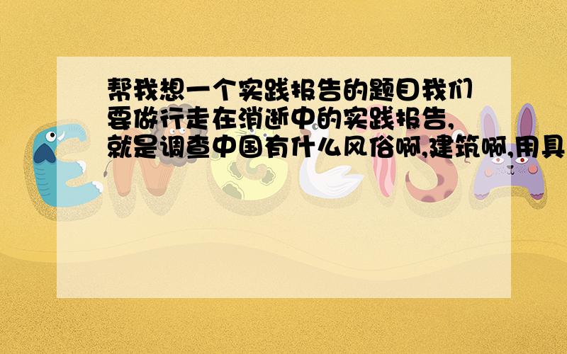 帮我想一个实践报告的题目我们要做行走在消逝中的实践报告,就是调查中国有什么风俗啊,建筑啊,用具啊,正在消逝我打算写鼓风车和脚踏水车鼓风车就是以前用来把稻穗的叶子枝干去掉的的