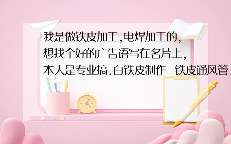 我是做铁皮加工,电焊加工的,想找个好的广告语写在名片上,本人是专业搞.白铁皮制作  铁皮通风管,油烟机.金属白铁制器等.电焊加工 . 包括.铁棚,卷门.楼梯,等金属焊接.希望找个精辟,简洁含