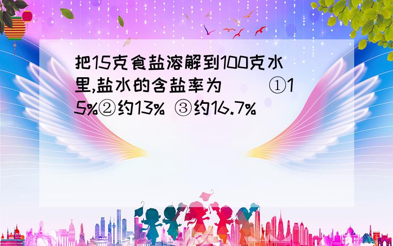 把15克食盐溶解到100克水里,盐水的含盐率为( )①15%②约13% ③约16.7%