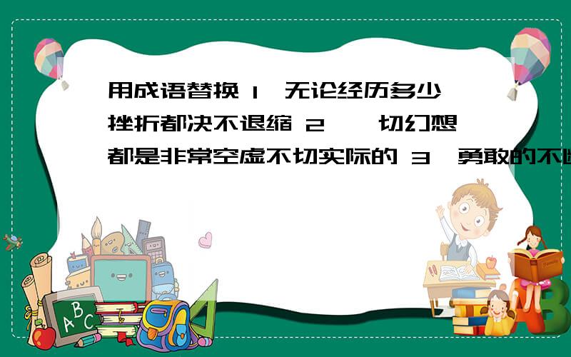 用成语替换 1、无论经历多少挫折都决不退缩 2、一切幻想都是非常空虚不切实际的 3、勇敢的不断向前奋进