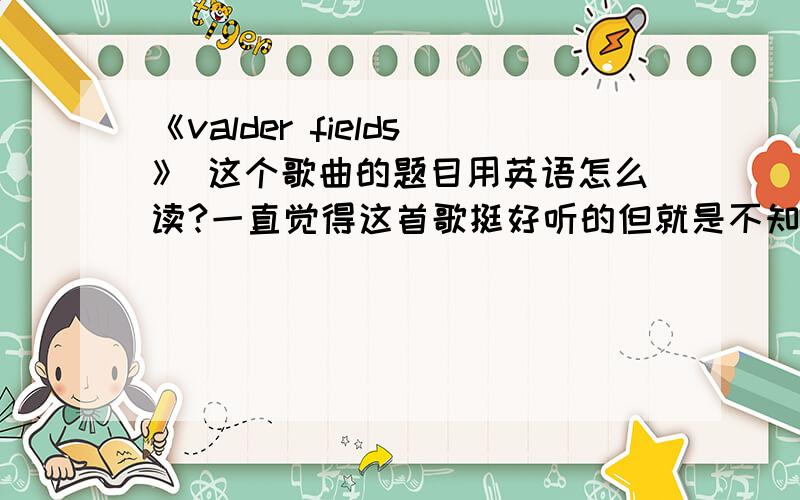 《valder fields》 这个歌曲的题目用英语怎么读?一直觉得这首歌挺好听的但就是不知道这个用英语怎么读.音标、文字回答都行哦.