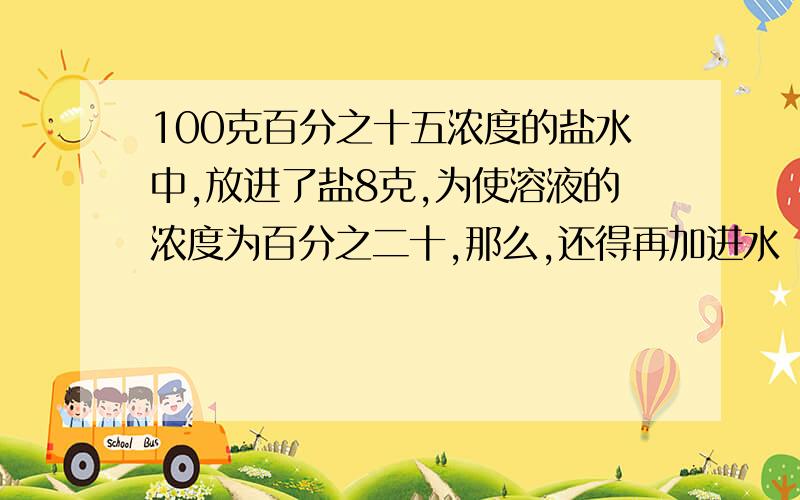 100克百分之十五浓度的盐水中,放进了盐8克,为使溶液的浓度为百分之二十,那么,还得再加进水（）克.