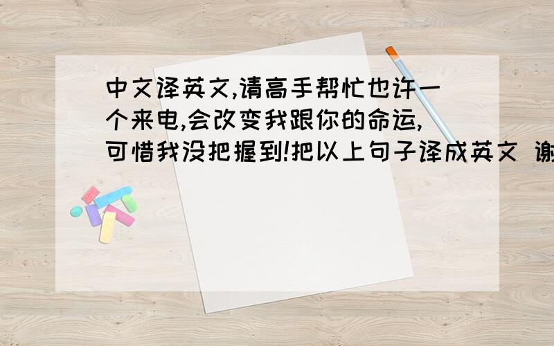 中文译英文,请高手帮忙也许一个来电,会改变我跟你的命运,可惜我没把握到!把以上句子译成英文 谢谢!