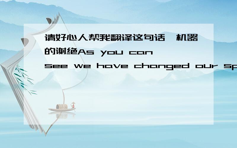 请好心人帮我翻译这句话,机器的谢绝As you can see we have changed our specifictions to benefit your company in filling these last remaining contracts and also raised the freight allowance by500dollars.