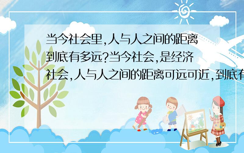 当今社会里,人与人之间的距离到底有多远?当今社会,是经济社会,人与人之间的距离可远可近,到底有多远,有多近呢?请大家给我一个合理的建议,以备我参考,