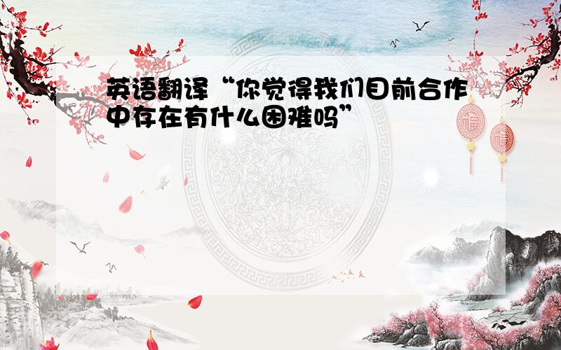 英语翻译“你觉得我们目前合作中存在有什么困难吗”