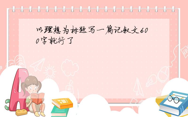 以理想为标题写一篇记叙文600字就行了