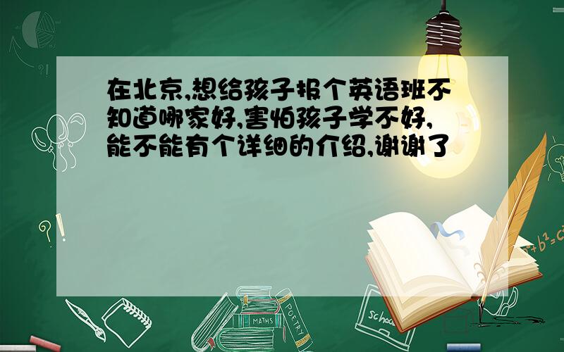 在北京,想给孩子报个英语班不知道哪家好,害怕孩子学不好,能不能有个详细的介绍,谢谢了