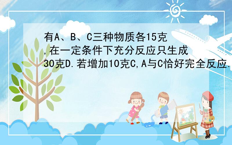 有A、B、C三种物质各15克,在一定条件下充分反应只生成30克D.若增加10克C,A与C恰好完全反应.则参加反应的A与B得质量比（ ）A.3 ：2 B.2 ：3 C.5 ：22 D.5 ：3请解释的清楚一些完整一下易懂一些.