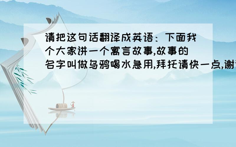 请把这句话翻译成英语：下面我个大家讲一个寓言故事,故事的名字叫做乌鸦喝水急用,拜托请快一点,谢谢