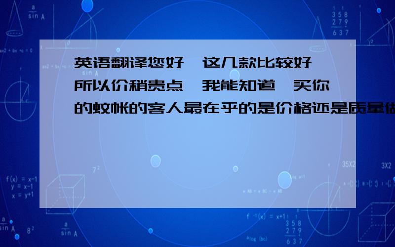 英语翻译您好,这几款比较好,所以价稍贵点,我能知道,买你的蚊帐的客人最在乎的是价格还是质量做工,您通常都卖给哪些人,这有助于我给您推荐更适合您客户的产品.祝您生意兴隆!用在线翻