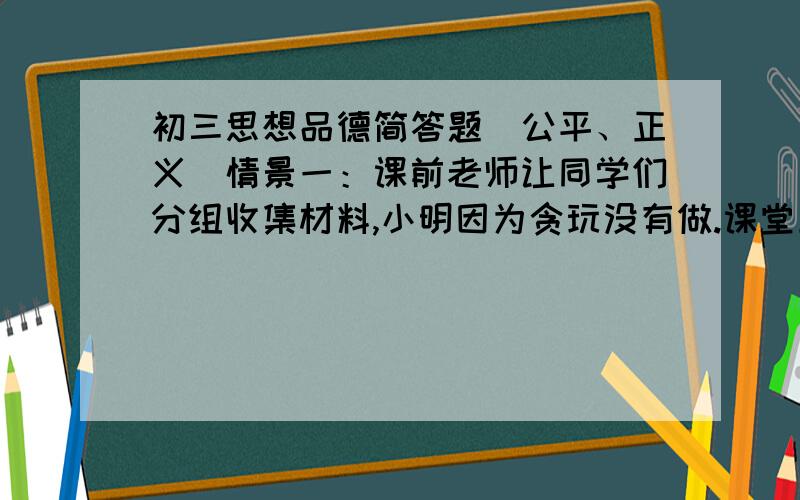 初三思想品德简答题（公平、正义）情景一：课前老师让同学们分组收集材料,小明因为贪玩没有做.课堂上老师提问时,他则利用同组小华搜集的材料进行展示.最后小明得到老师的表扬.课后,