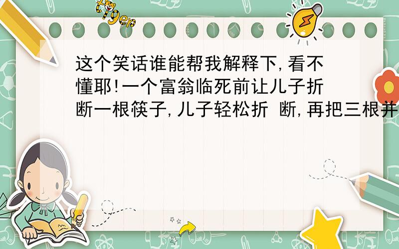 这个笑话谁能帮我解释下,看不懂耶!一个富翁临死前让儿子折断一根筷子,儿子轻松折 断,再把三根并在一起,又轻松折断,再把十根并 在一起,儿子大喝一声又折断…然后富翁含恨而 终.