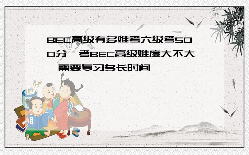 BEC高级有多难考六级考500分,考BEC高级难度大不大,需要复习多长时间