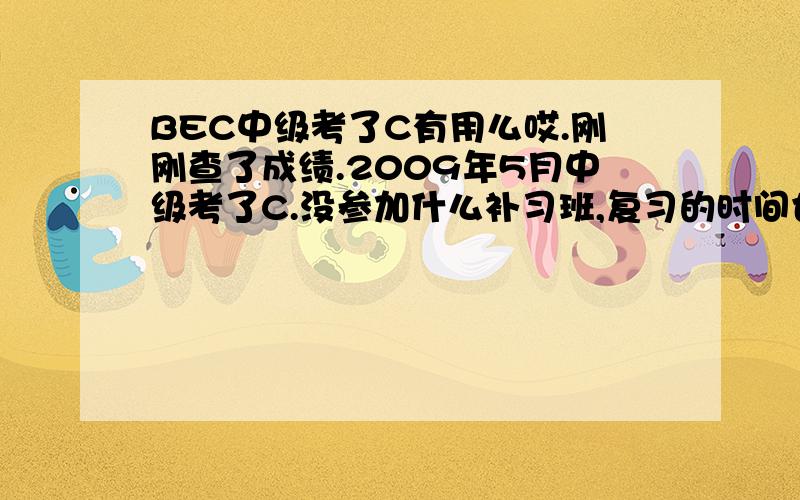 BEC中级考了C有用么哎.刚刚查了成绩.2009年5月中级考了C.没参加什么补习班,复习的时间也挺短.虽然是过了,但是不知道有没有用、、、、希望有人指点一下.是不是还要冲刺下高级呢、、、、