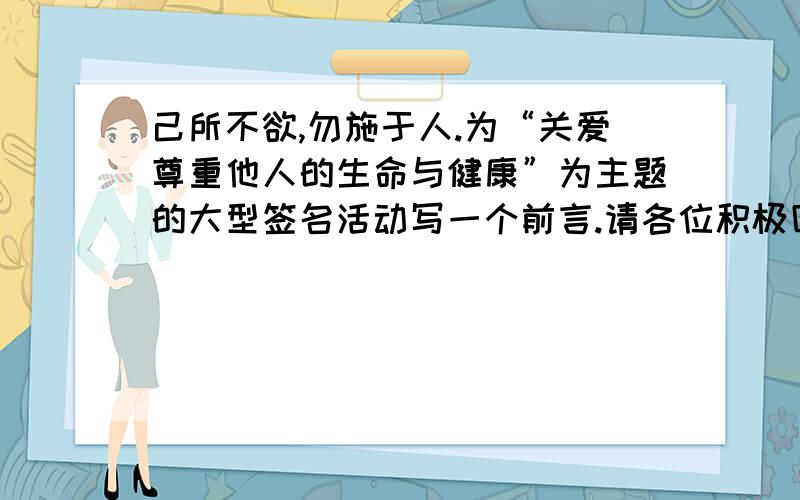 己所不欲,勿施于人.为“关爱尊重他人的生命与健康”为主题的大型签名活动写一个前言.请各位积极回答,