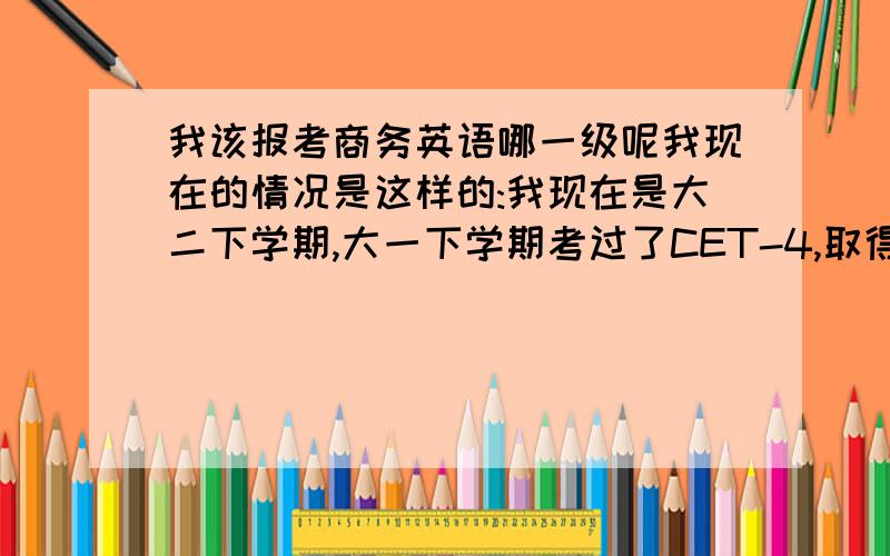 我该报考商务英语哪一级呢我现在的情况是这样的:我现在是大二下学期,大一下学期考过了CET-4,取得了646的分数；大二上学期考过了CET-6,我现在想考商务英语,