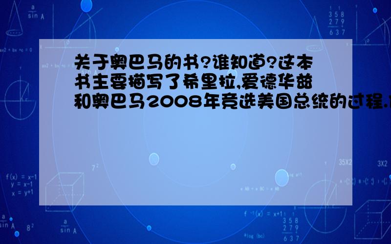 关于奥巴马的书?谁知道?这本书主要描写了希里拉,爱德华兹和奥巴马2008年竞选美国总统的过程.他们三个人的政治方案及策略.想知道这本书叫什么名字,没有具体看过,但是看过这本书的介绍.