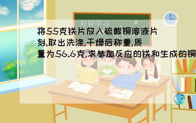 将55克铁片放入硫酸铜溶液片刻,取出洗涤,干燥后称重,质量为56.6克,求参加反应的铁和生成的铜的质量