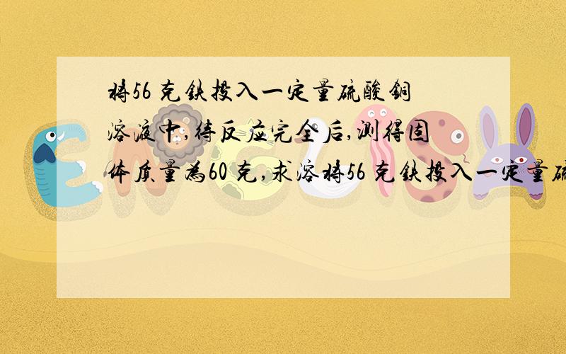 将56 克铁投入一定量硫酸铜溶液中,待反应完全后,测得固体质量为60 克,求溶将56 克铁投入一定量硫酸铜溶液中，待反应完全后，测得固体质量为60 求溶液质量减少多少克？生成铜多少克？