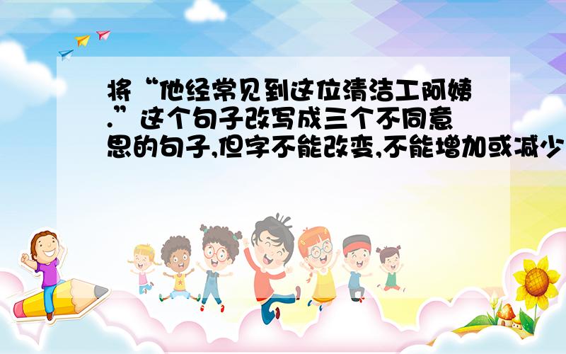 将“他经常见到这位清洁工阿姨.”这个句子改写成三个不同意思的句子,但字不能改变,不能增加或减少字数