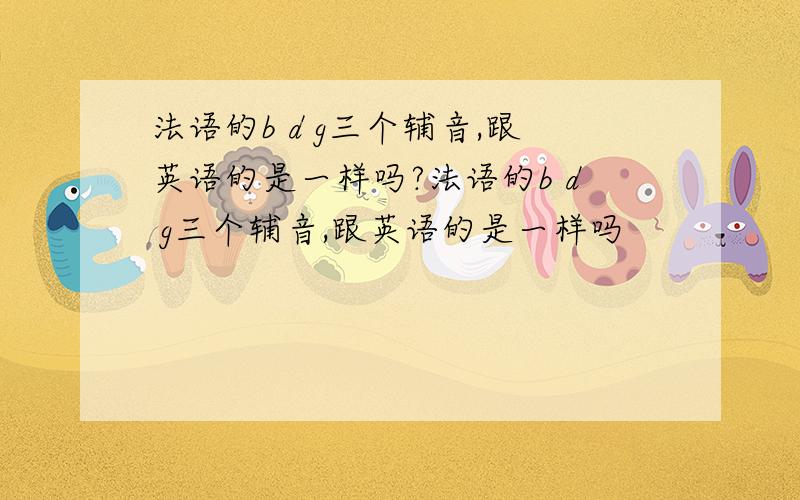 法语的b d g三个辅音,跟英语的是一样吗?法语的b d g三个辅音,跟英语的是一样吗