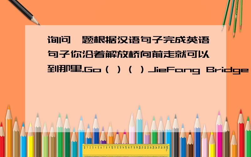 询问一题根据汉语句子完成英语句子你沿着解放桥向前走就可以到那里.Go（）（）JieFang Bridge and you will get there.